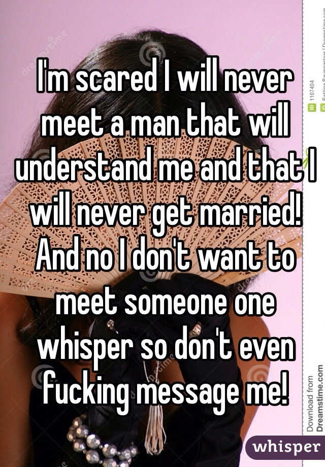 I'm scared I will never meet a man that will understand me and that I will never get married! And no I don't want to meet someone one whisper so don't even fucking message me!