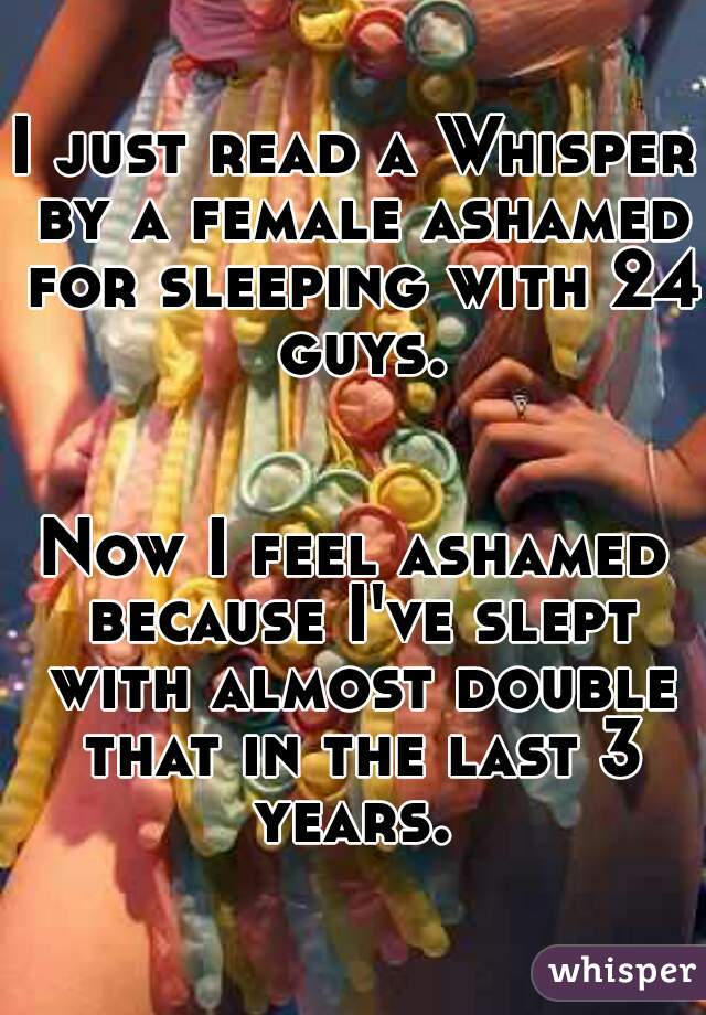 I just read a Whisper by a female ashamed for sleeping with 24 guys.
                                     
Now I feel ashamed because I've slept with almost double that in the last 3 years. 