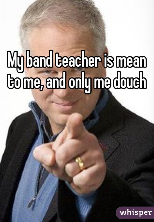 My band teacher is mean to me, and only me douch