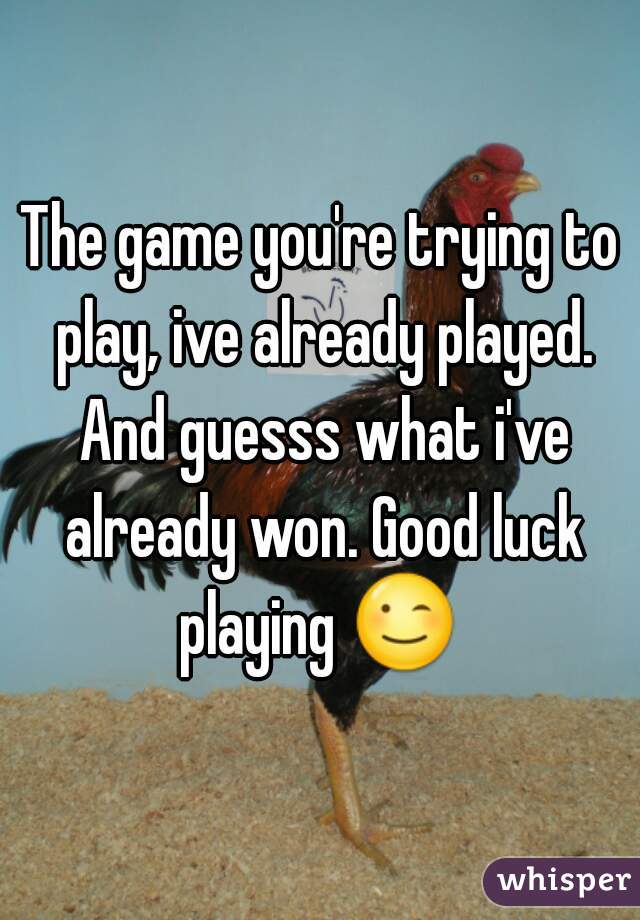 The game you're trying to play, ive already played. And guesss what i've already won. Good luck playing 😉 k
