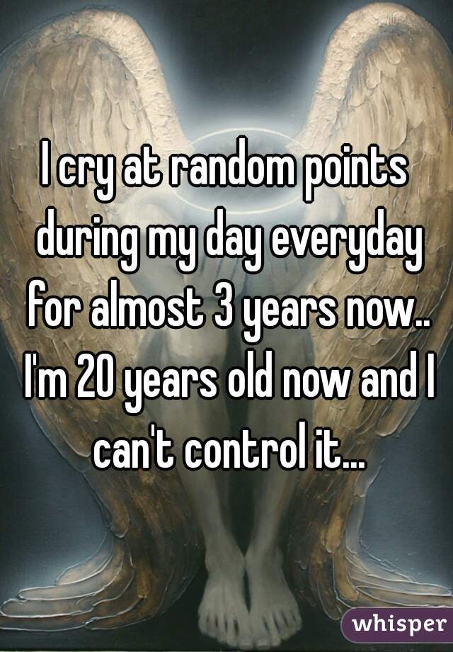 I cry at random points during my day everyday for almost 3 years now.. I'm 20 years old now and I can't control it...