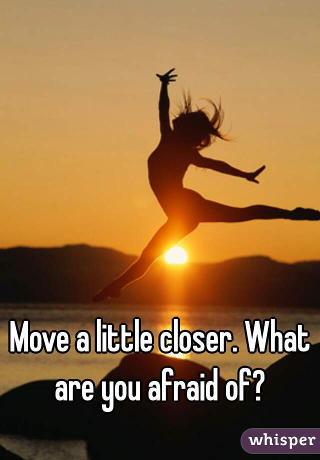 Move a little closer. What are you afraid of? 