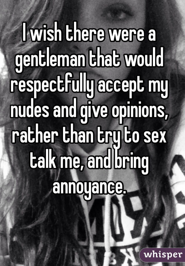 I wish there were a gentleman that would respectfully accept my nudes and give opinions, rather than try to sex talk me, and bring annoyance.