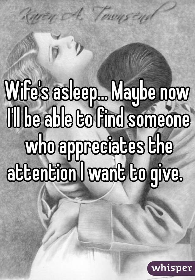 Wife's asleep... Maybe now I'll be able to find someone who appreciates the attention I want to give.  