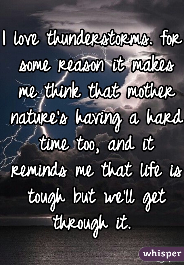 I love thunderstorms. for some reason it makes me think that mother nature's having a hard time too, and it reminds me that life is tough but we'll get through it. 