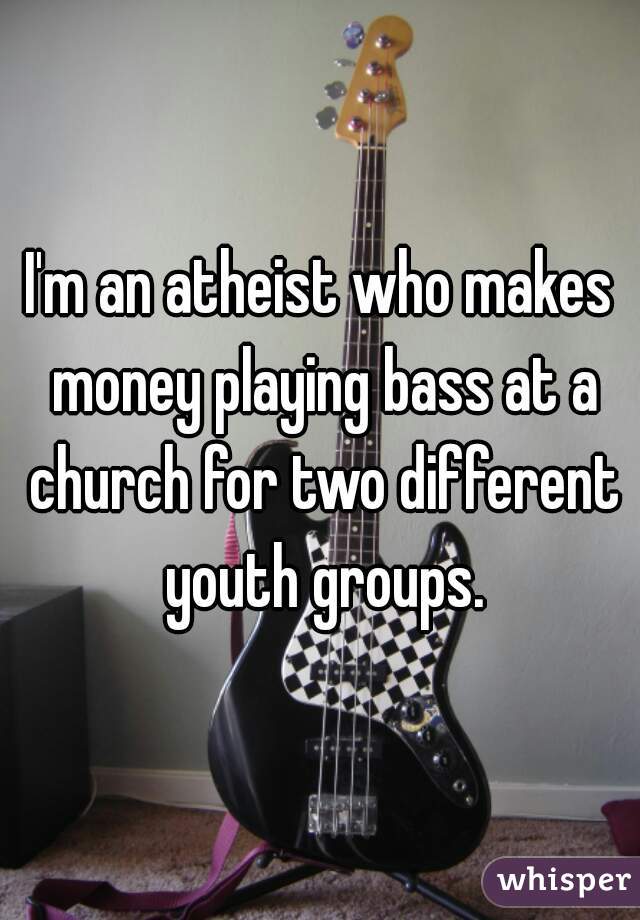 I'm an atheist who makes money playing bass at a church for two different youth groups.