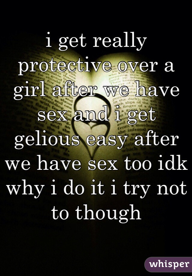 i get really protective over a girl after we have sex and i get gelious easy after we have sex too idk why i do it i try not to though