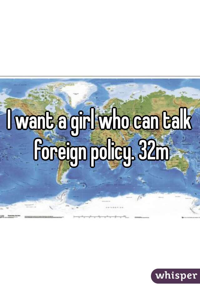 I want a girl who can talk foreign policy. 32m