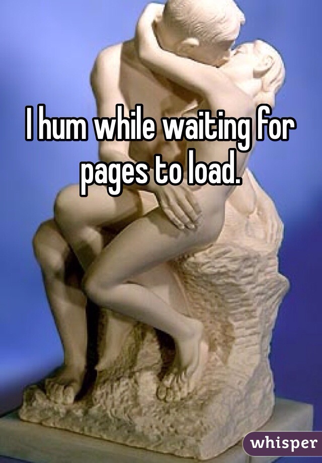 I hum while waiting for pages to load. 