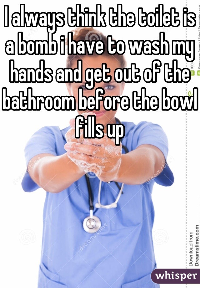 I always think the toilet is a bomb i have to wash my hands and get out of the bathroom before the bowl fills up