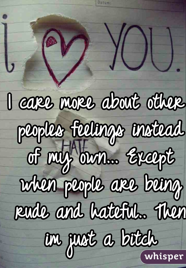 I care more about other peoples feelings instead of my own... Except when people are being rude and hateful.. Then im just a bitch