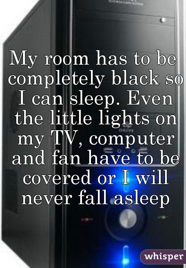 My room has to be completely black so I can sleep. Even the little lights on my TV, computer and fan have to be covered or I will never fall asleep