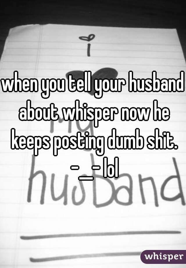 when you tell your husband about whisper now he keeps posting dumb shit. -__- lol