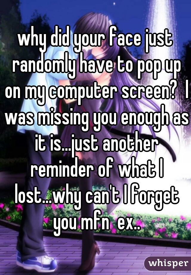 why did your face just randomly have to pop up on my computer screen?  I was missing you enough as it is...just another reminder of what I lost...why can't I forget you mfn  ex..