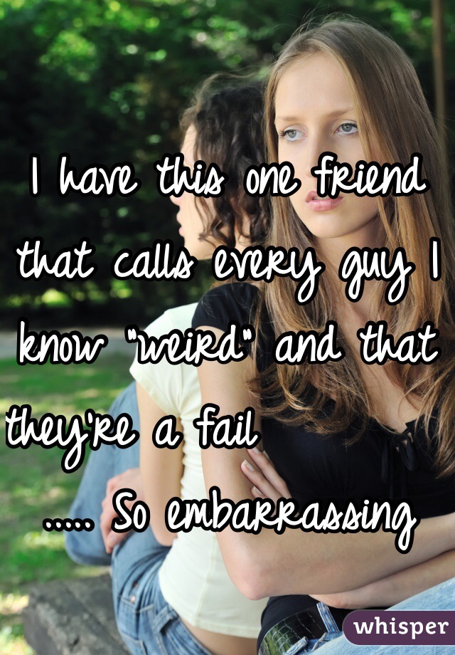 I have this one friend that calls every guy I know "weird" and that they're a fail             ..... So embarrassing