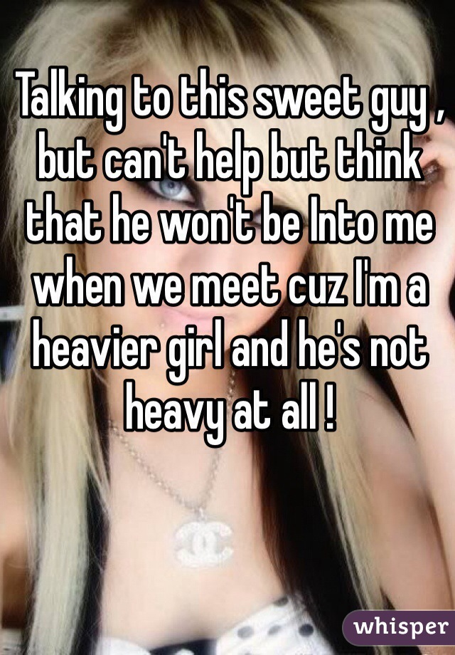 Talking to this sweet guy , but can't help but think that he won't be Into me when we meet cuz I'm a heavier girl and he's not heavy at all ! 