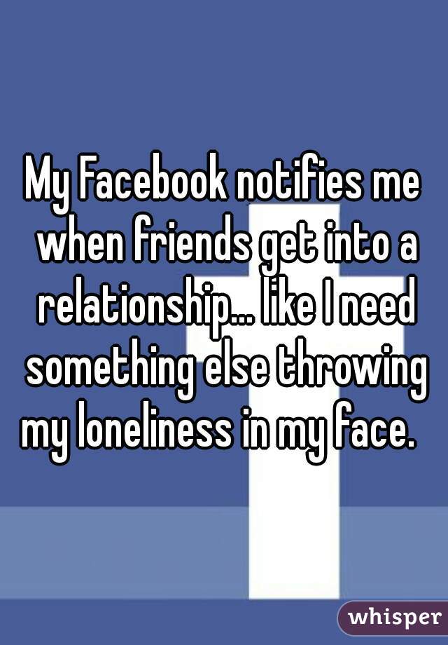 My Facebook notifies me when friends get into a relationship... like I need something else throwing my loneliness in my face.  