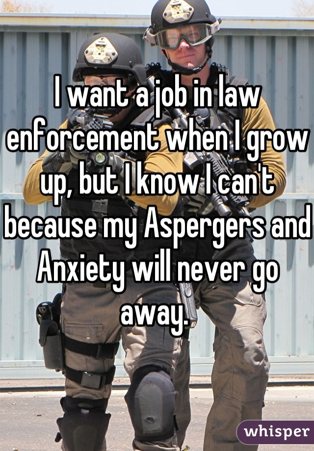 I want a job in law enforcement when I grow up, but I know I can't because my Aspergers and Anxiety will never go away. 