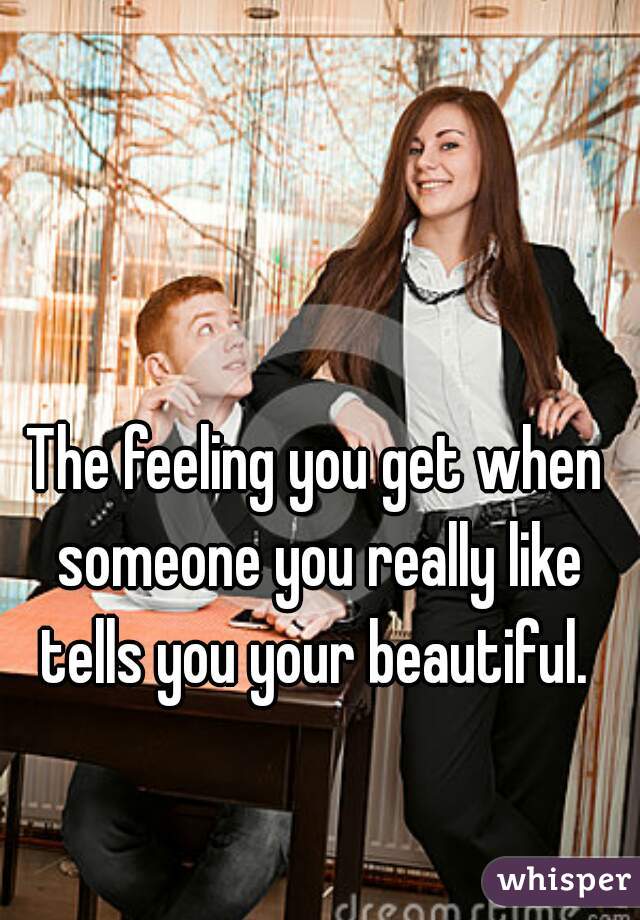 The feeling you get when someone you really like tells you your beautiful. 