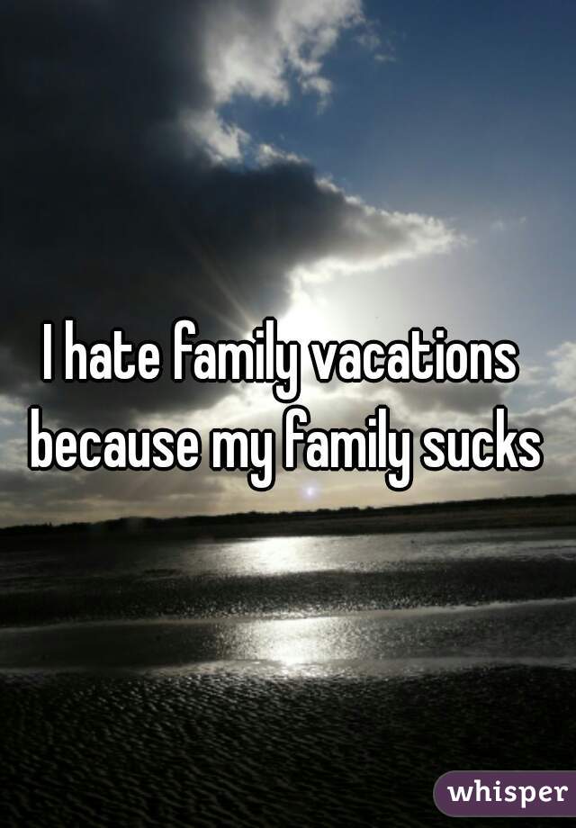 I hate family vacations because my family sucks