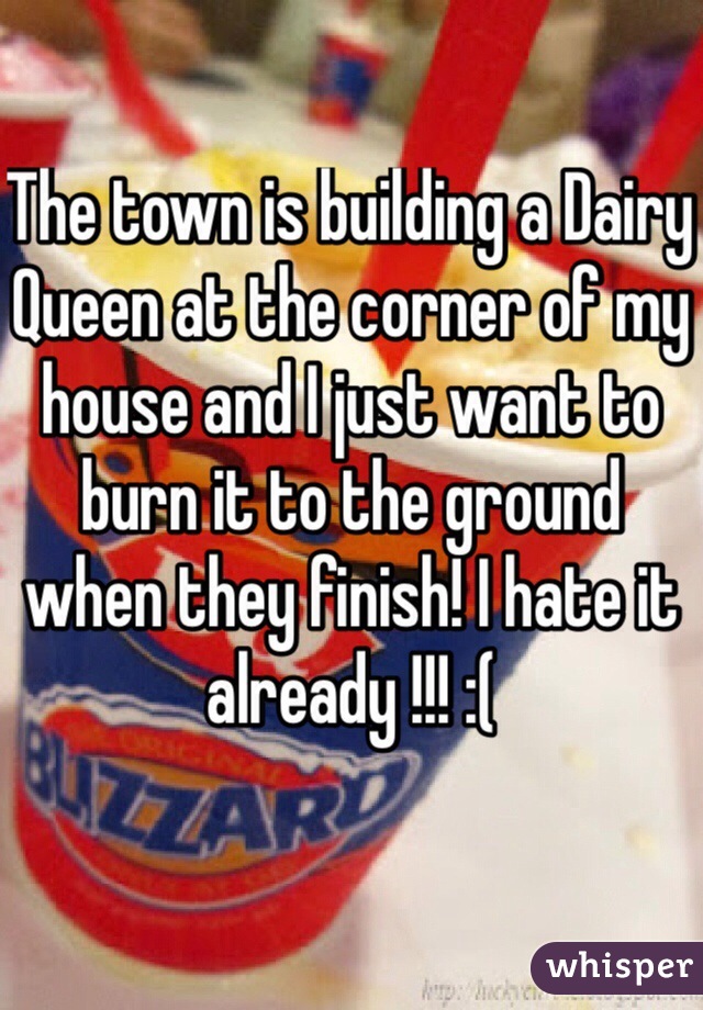 The town is building a Dairy Queen at the corner of my house and I just want to burn it to the ground when they finish! I hate it already !!! :(