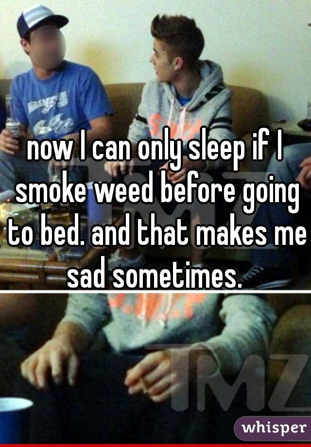 now I can only sleep if I smoke weed before going to bed. and that makes me sad sometimes. 