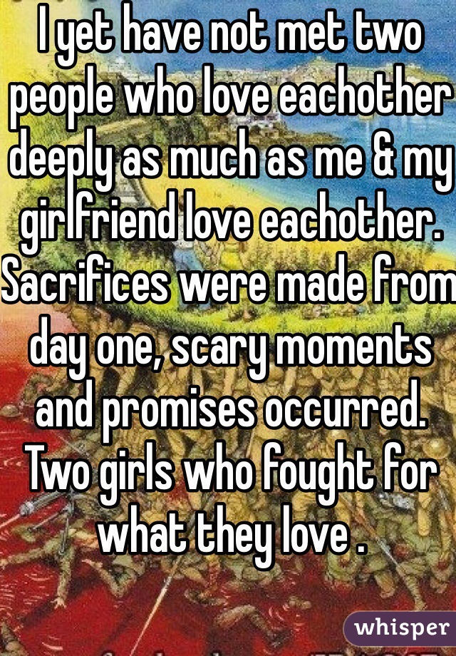 I yet have not met two people who love eachother deeply as much as me & my girlfriend love eachother. Sacrifices were made from day one, scary moments and promises occurred. Two girls who fought for what they love . 