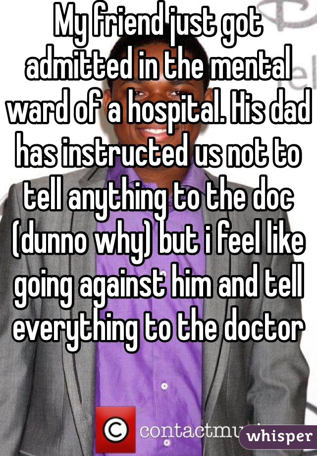 My friend just got admitted in the mental ward of a hospital. His dad has instructed us not to tell anything to the doc (dunno why) but i feel like going against him and tell everything to the doctor 