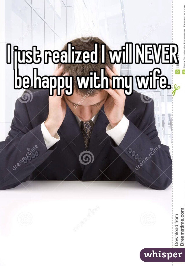 I just realized I will NEVER be happy with my wife. 