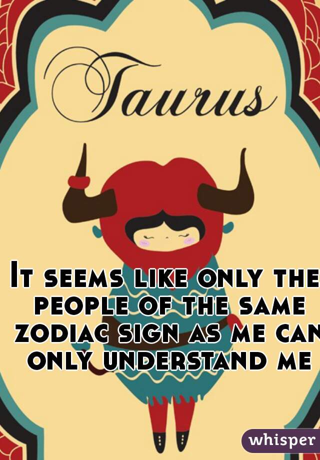 It seems like only the people of the same zodiac sign as me can only understand me