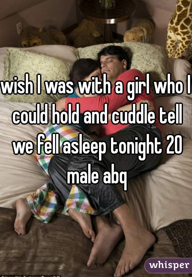 wish I was with a girl who I could hold and cuddle tell we fell asleep tonight 20 male abq