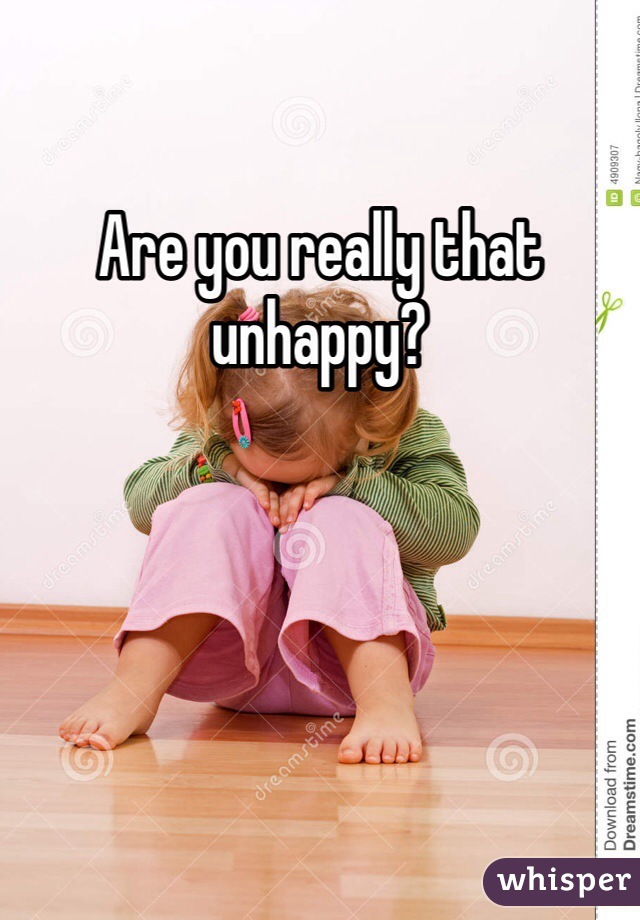 Are you really that unhappy?