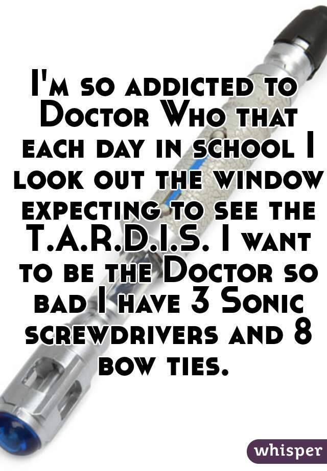 I'm so addicted to Doctor Who that each day in school I look out the window expecting to see the T.A.R.D.I.S. I want to be the Doctor so bad I have 3 Sonic screwdrivers and 8 bow ties. 