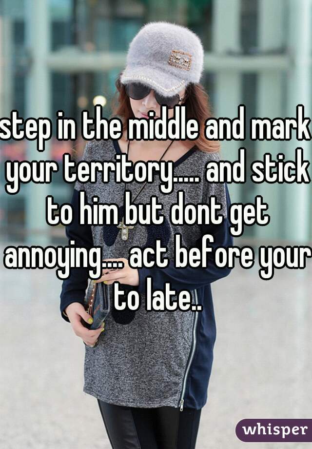 step in the middle and mark your territory..... and stick to him but dont get annoying.... act before your to late..