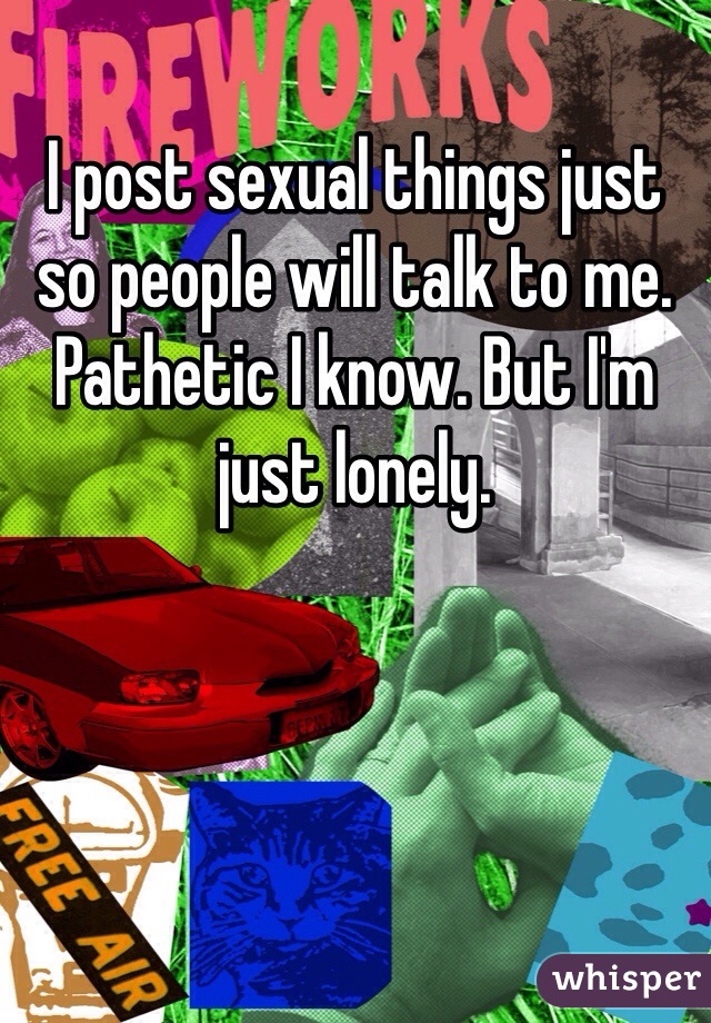 I post sexual things just so people will talk to me. Pathetic I know. But I'm just lonely. 