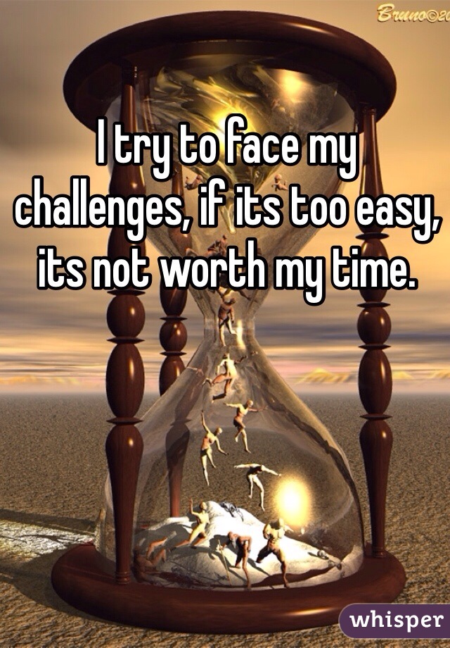 I try to face my challenges, if its too easy, its not worth my time.