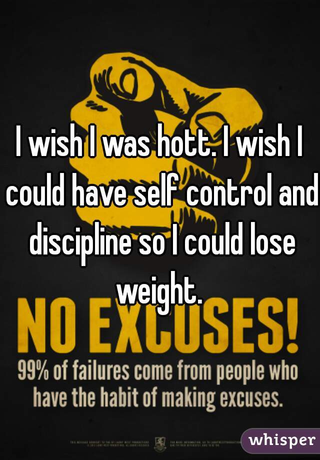 I wish I was hott. I wish I could have self control and discipline so I could lose weight. 