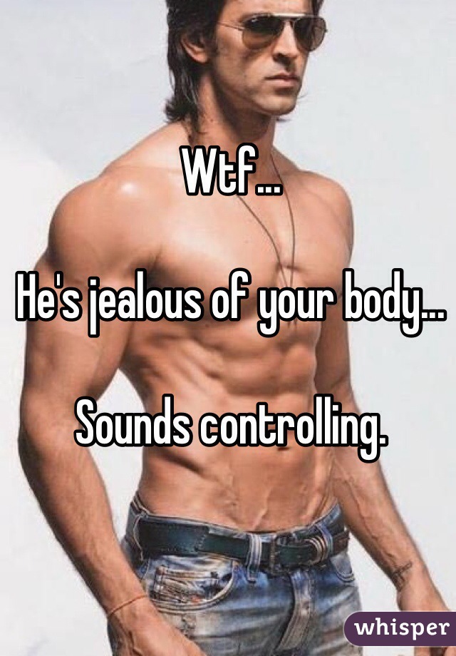 Wtf... 

He's jealous of your body... 

Sounds controlling. 