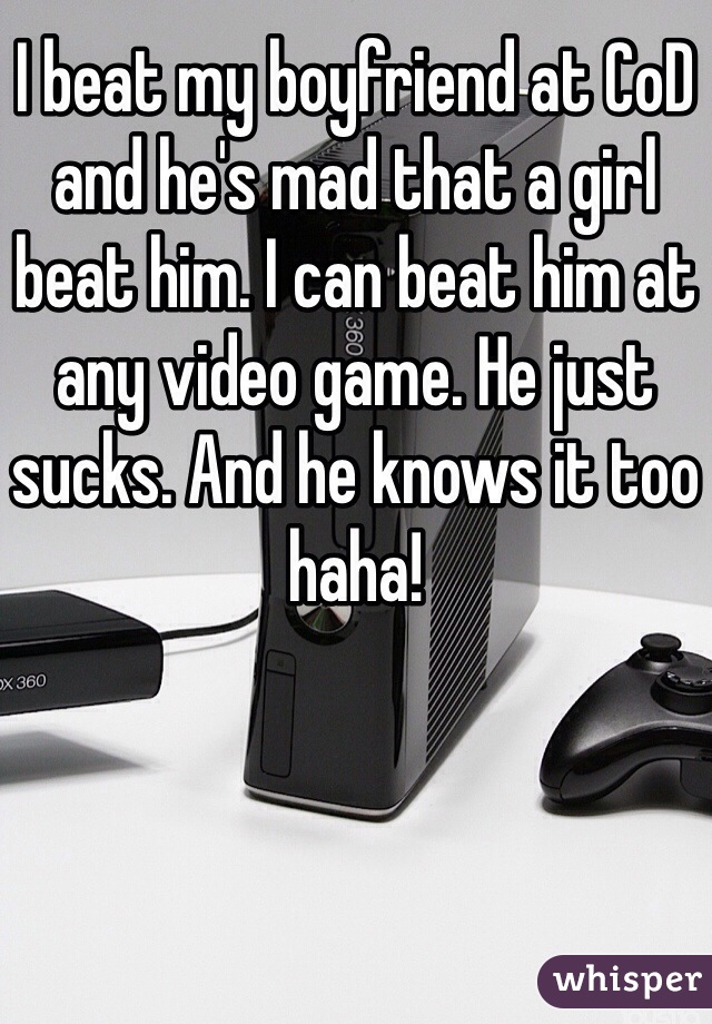 I beat my boyfriend at CoD and he's mad that a girl beat him. I can beat him at any video game. He just sucks. And he knows it too haha!