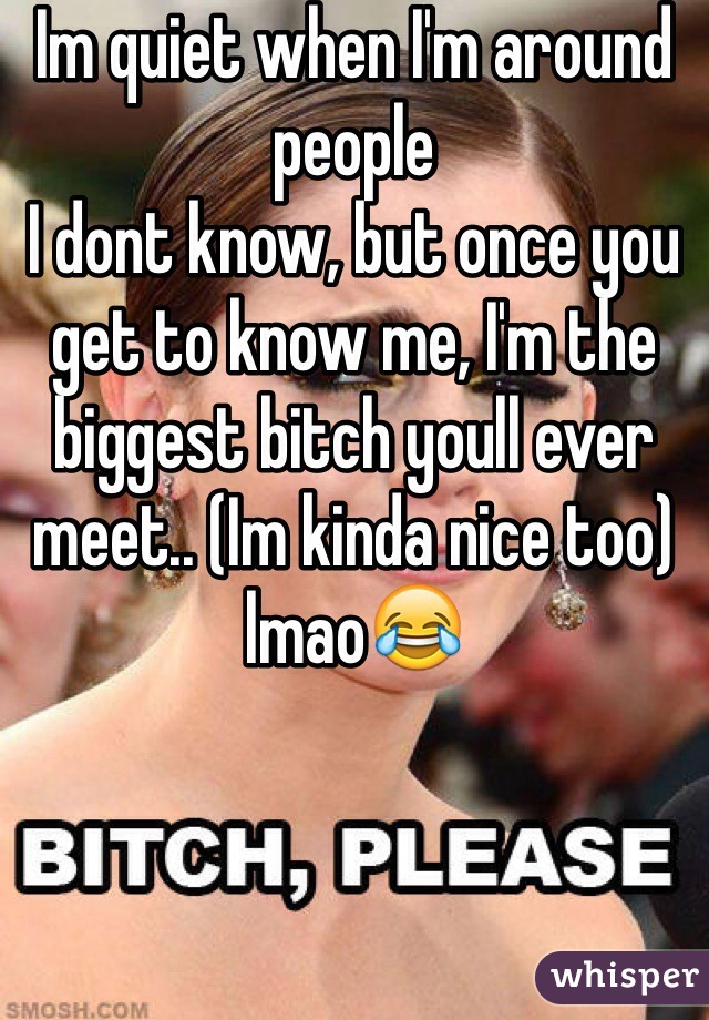 Im quiet when I'm around people
I dont know, but once you get to know me, I'm the biggest bitch youll ever meet.. (Im kinda nice too) lmao😂 