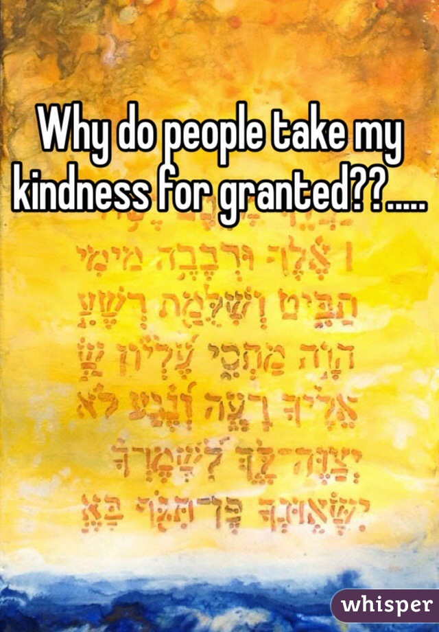 Why do people take my kindness for granted??.....