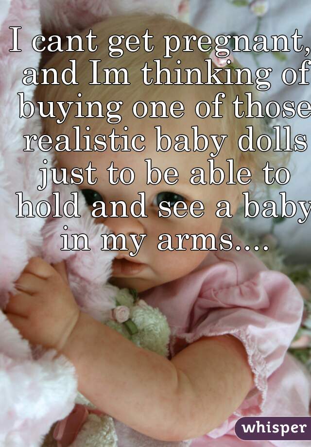 I cant get pregnant, and Im thinking of buying one of those realistic baby dolls just to be able to hold and see a baby in my arms....