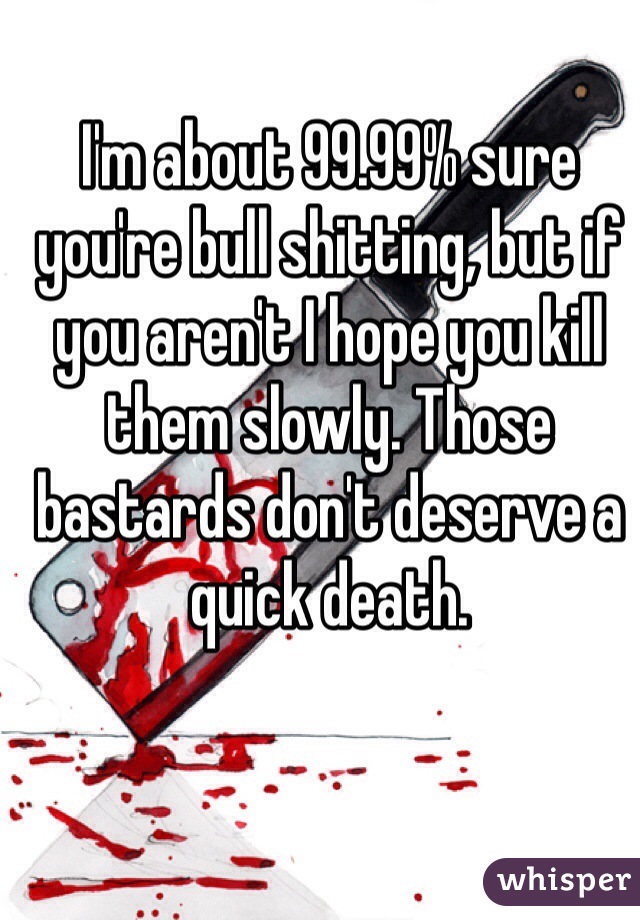 I'm about 99.99% sure you're bull shitting, but if you aren't I hope you kill them slowly. Those bastards don't deserve a quick death.