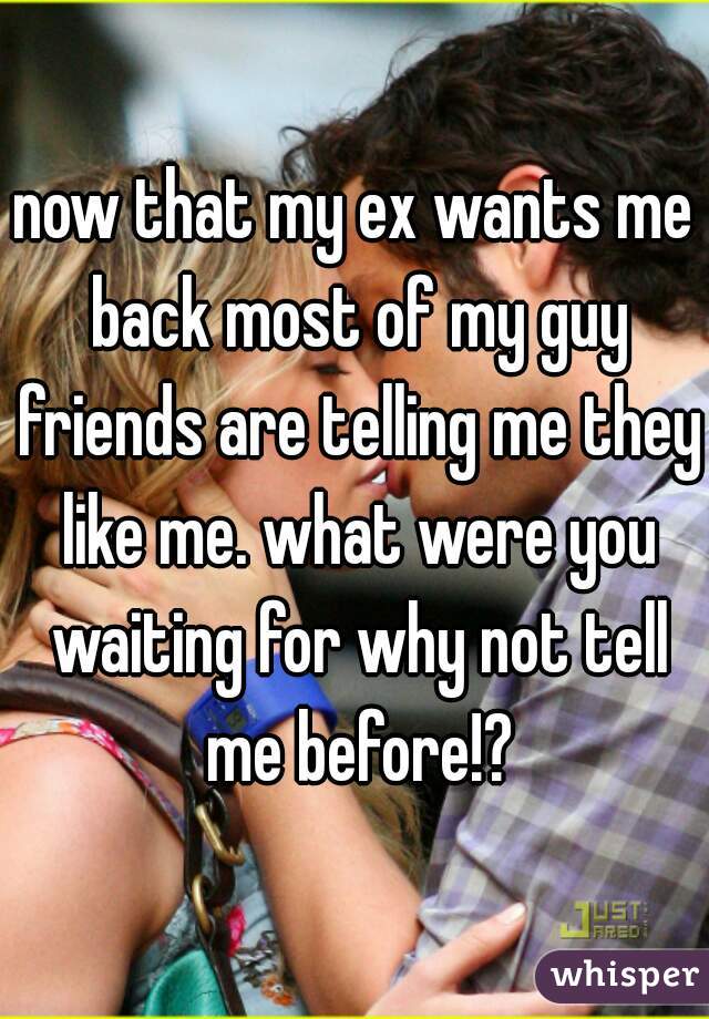 now that my ex wants me back most of my guy friends are telling me they like me. what were you waiting for why not tell me before!?