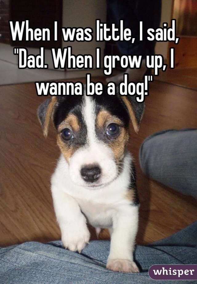 When I was little, I said, "Dad. When I grow up, I wanna be a dog!"