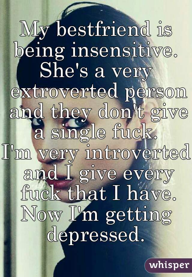 My bestfriend is being insensitive. 
She's a very extroverted person and they don't give a single fuck. 
I'm very introverted and I give every fuck that I have.
Now I'm getting depressed. 