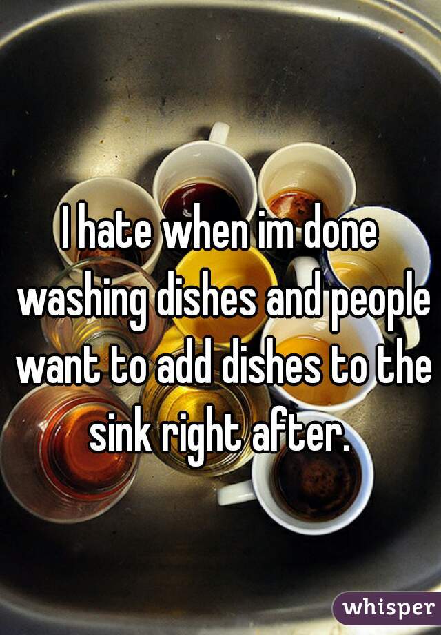 I hate when im done washing dishes and people want to add dishes to the sink right after. 