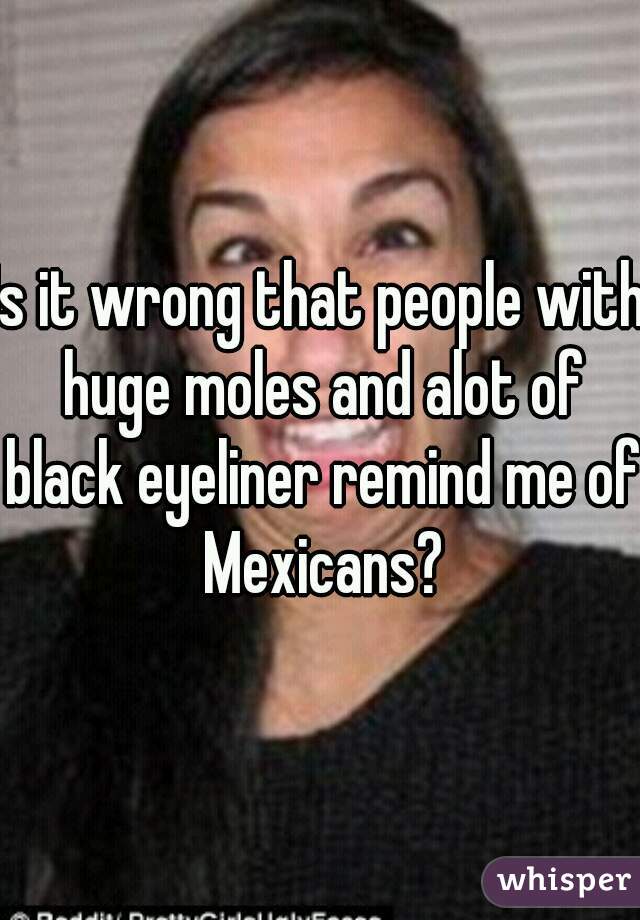 Is it wrong that people with huge moles and alot of black eyeliner remind me of Mexicans?