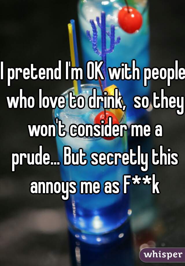 I pretend I'm OK with people who love to drink,  so they won't consider me a prude... But secretly this annoys me as F**k