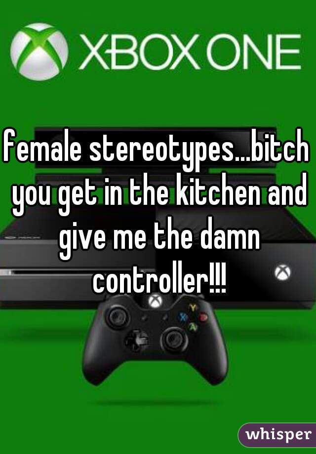 female stereotypes...bitch you get in the kitchen and give me the damn controller!!!